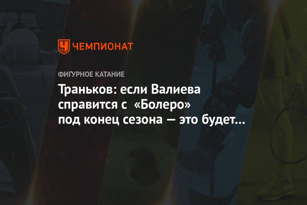 Траньков: если Валиева справится с «Болеро» под конец сезона — это будет бомба!