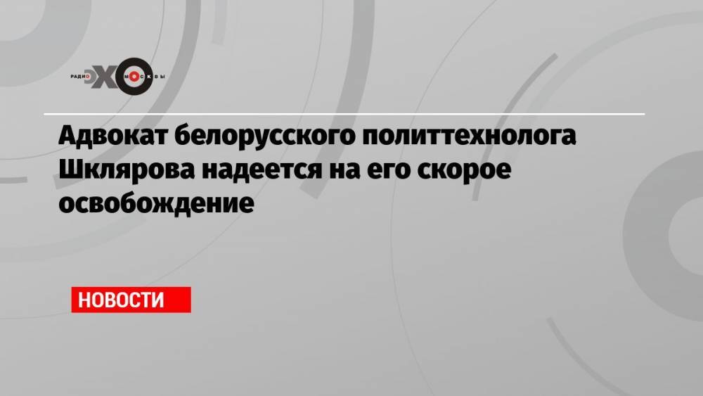 Адвокат белорусского политтехнолога Шклярова надеется на его скорое освобождение