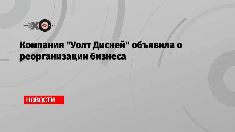 Компания «Уолт Дисней» объявила о реорганизации бизнеса