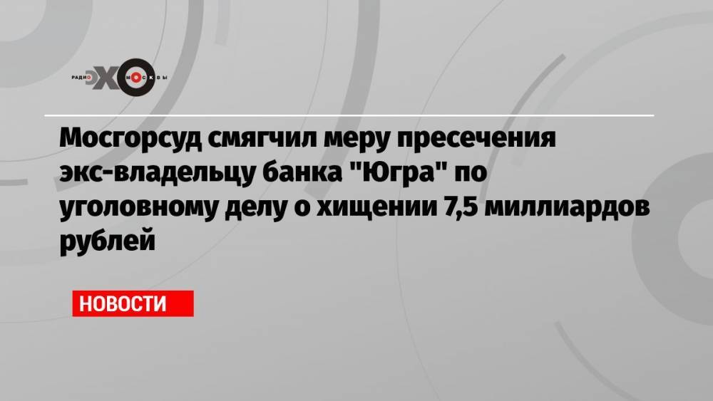 Мосгорсуд смягчил меру пресечения экс-владельцу банка «Югра» по уголовному делу о хищении 7,5 миллиардов рублей