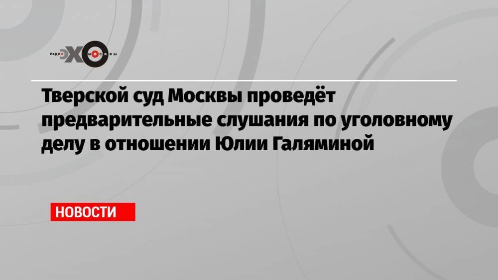Тверской суд Москвы проведёт предварительные слушания по уголовному делу в отношении Юлии Галяминой