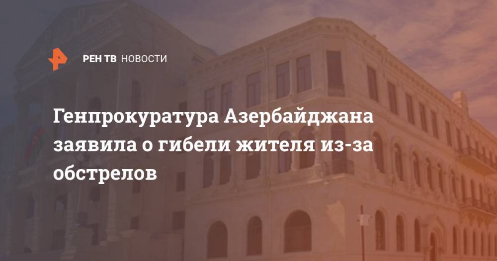 Генпрокуратура Азербайджана заявила о гибели жителя из-за обстрелов