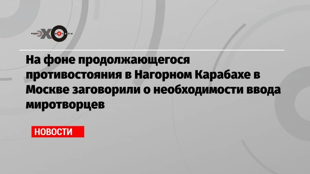 На фоне продолжающегося противостояния в Нагорном Карабахе в Москве заговорили о необходимости ввода миротворцев