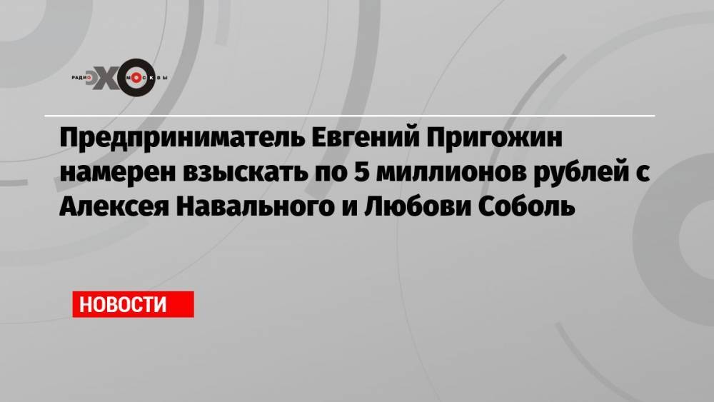 Предприниматель Евгений Пригожин намерен взыскать по 5 миллионов рублей с Алексея Навального и Любови Соболь
