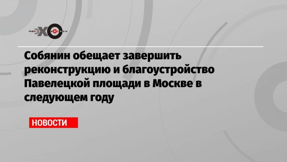 Собянин обещает завершить реконструкцию и благоустройство Павелецкой площади в Москве в следующем году