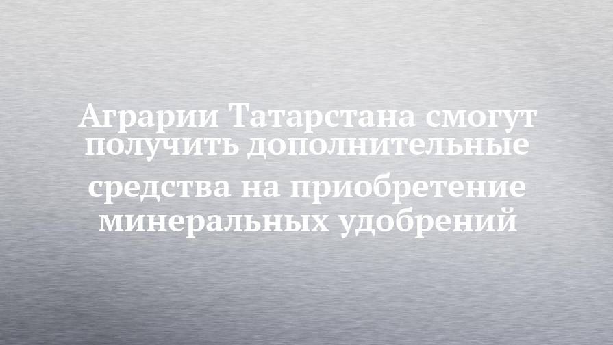 Аграрии Татарстана смогут получить дополнительные средства на приобретение минеральных удобрений