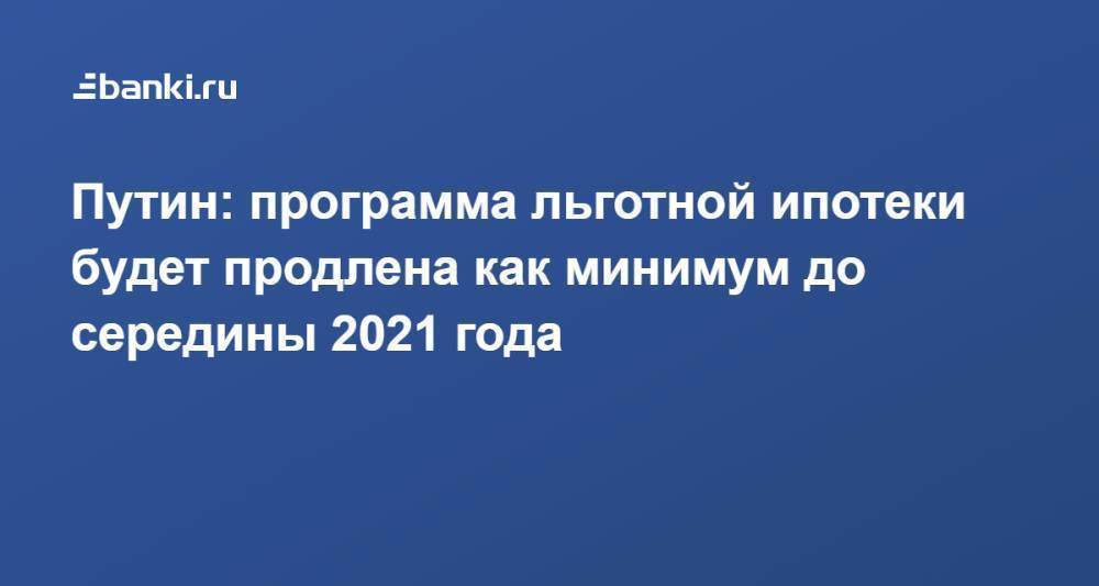 Путин: программа льготной ипотеки будет продлена как минимум до середины 2021 года
