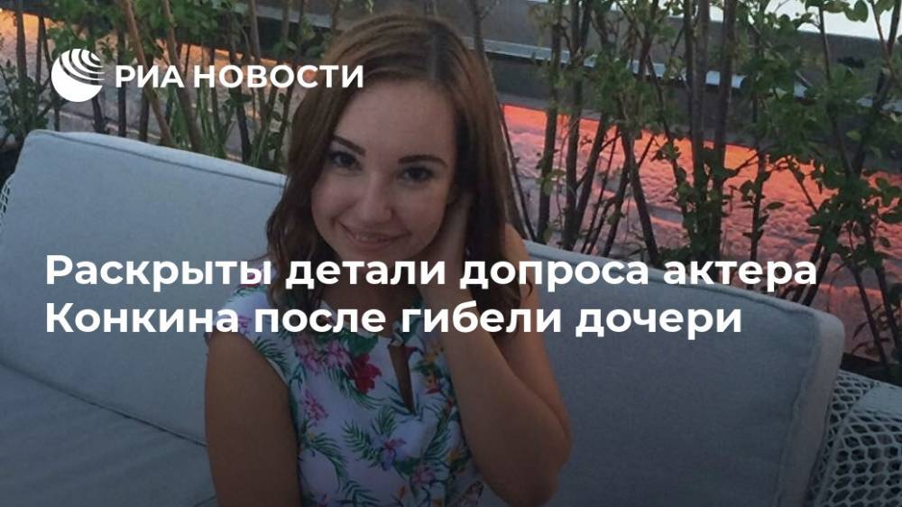 Раскрыты детали допроса актера Конкина после гибели дочери