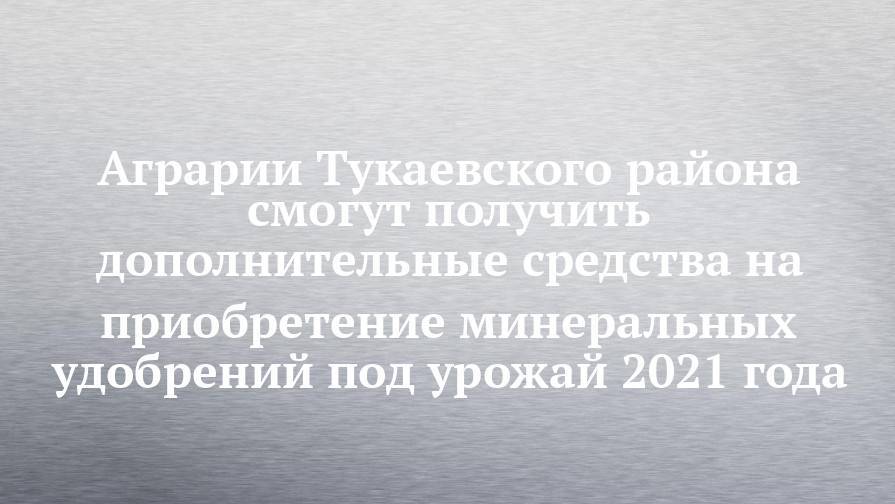 Аграрии Тукаевского района смогут получить дополнительные средства на приобретение минеральных удобрений под урожай 2021 года