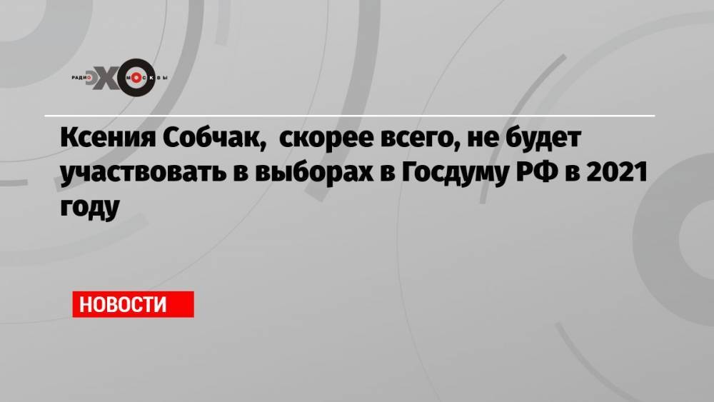 Ксения Собчак, скорее всего, не будет участвовать в выборах в Госдуму РФ в 2021 году