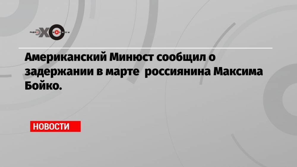 Американский Минюст сообщил о задержании в марте россиянина Максима Бойко.
