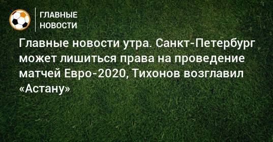 Главные новости утра. Санкт-Петербург может лишиться права на проведение матчей Евро-2020, Тихонов возглавил «Астану»