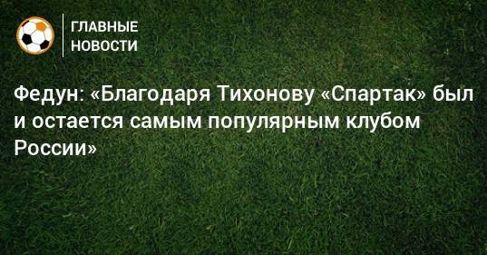 Федун: «Благодаря Тихонову «Спартак» был и остается самым популярным клубом России»