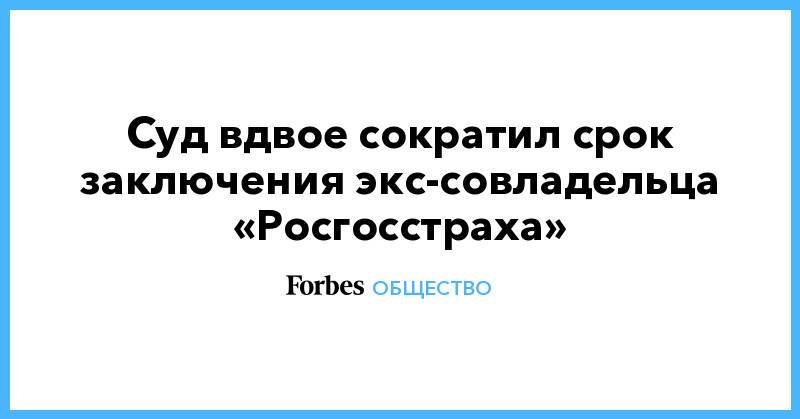 Суд вдвое сократил срок заключения экс-совладельца «Росгосстраха»