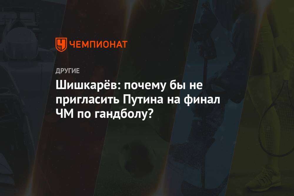 Шишкарёв: почему бы не пригласить Путина на финал ЧМ по гандболу?