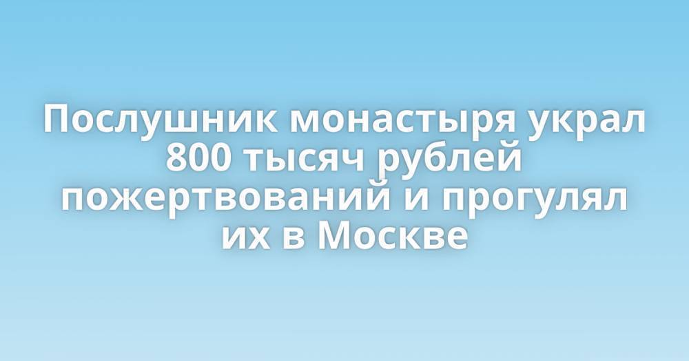 Послушник монастыря украл 800 тысяч рублей пожертвований и прогулял их в Москве