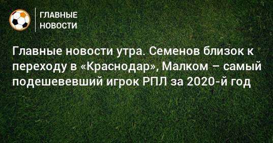 Главные новости утра. Семенов близок к переходу в «Краснодар», Малком – самый подешевевший игрок РПЛ за 2020-й год