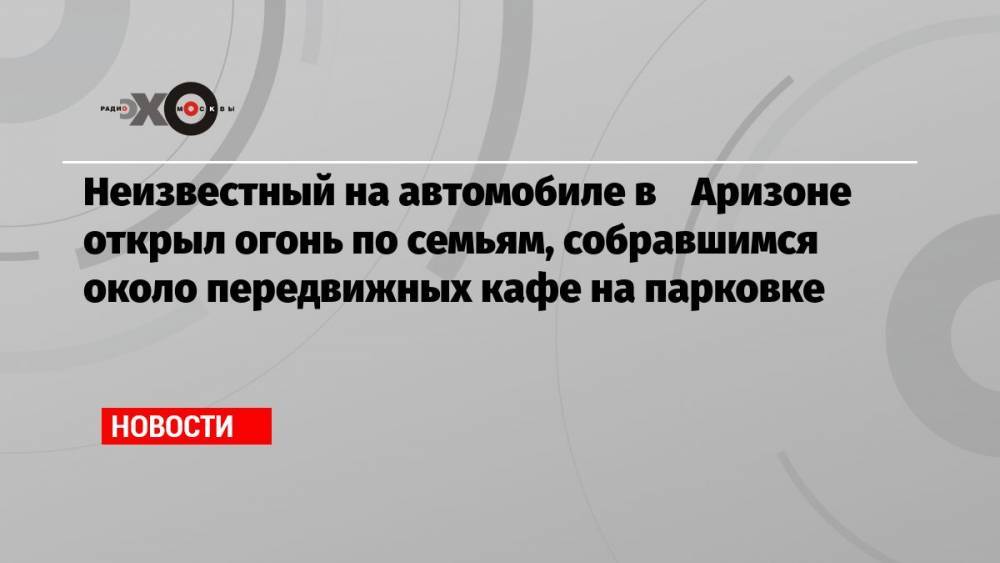 Неизвестный на автомобиле в Аризоне открыл огонь по семьям, собравшимся около передвижных кафе на парковке