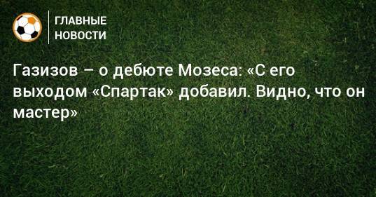 Газизов – о дебюте Мозеса: «С его выходом «Спартак» добавил. Видно, что он мастер»