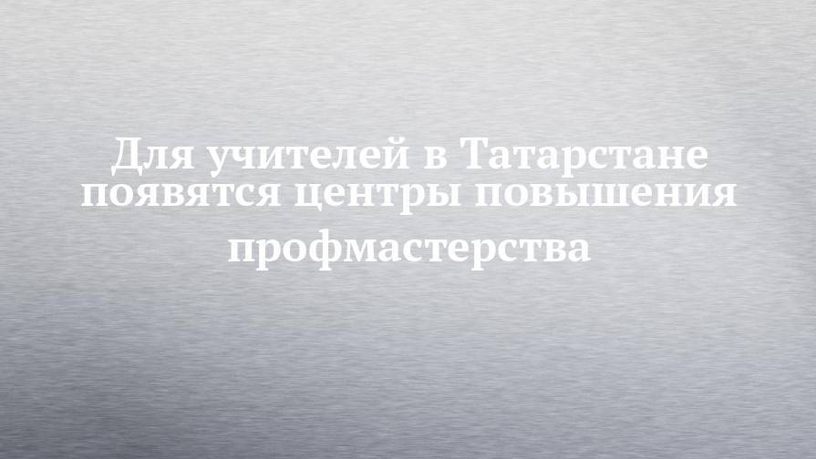 Для учителей в Татарстане появятся центры повышения профмастерства