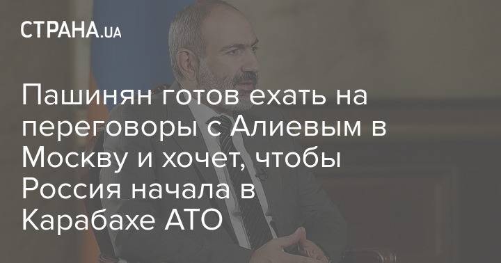 Пашинян готов ехать на переговоры с Алиевым в Москву и хочет, чтобы Россия начала в Карабахе АТО