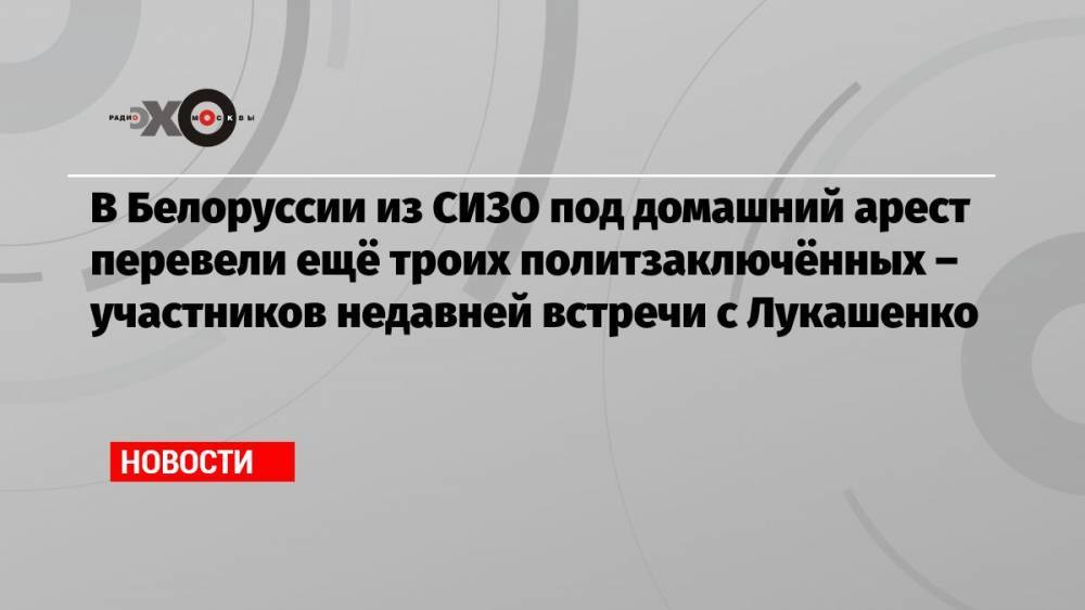 В Белоруссии из СИЗО под домашний арест перевели ещё троих политзаключённых – участников недавней встречи с Лукашенко