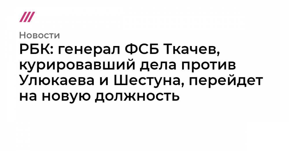 РБК: генерал ФСБ Ткачев, курировавший дела против Улюкаева и Шестуна, перейдет на новую должность
