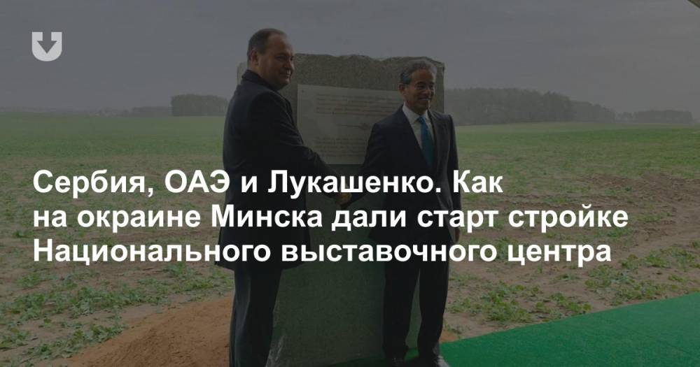 Сербия, ОАЭ и Лукашенко. Как на окраине Минска дали старт стройке Национального выставочного центра