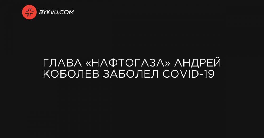 Глава «Нафтогаза» Андрей Коболев заболел COVID-19