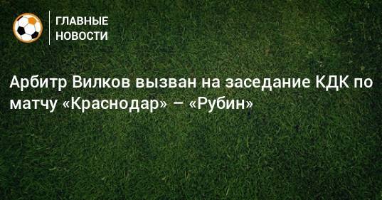 Арбитр Вилков вызван на заседание КДК по матчу «Краснодар» – «Рубин»