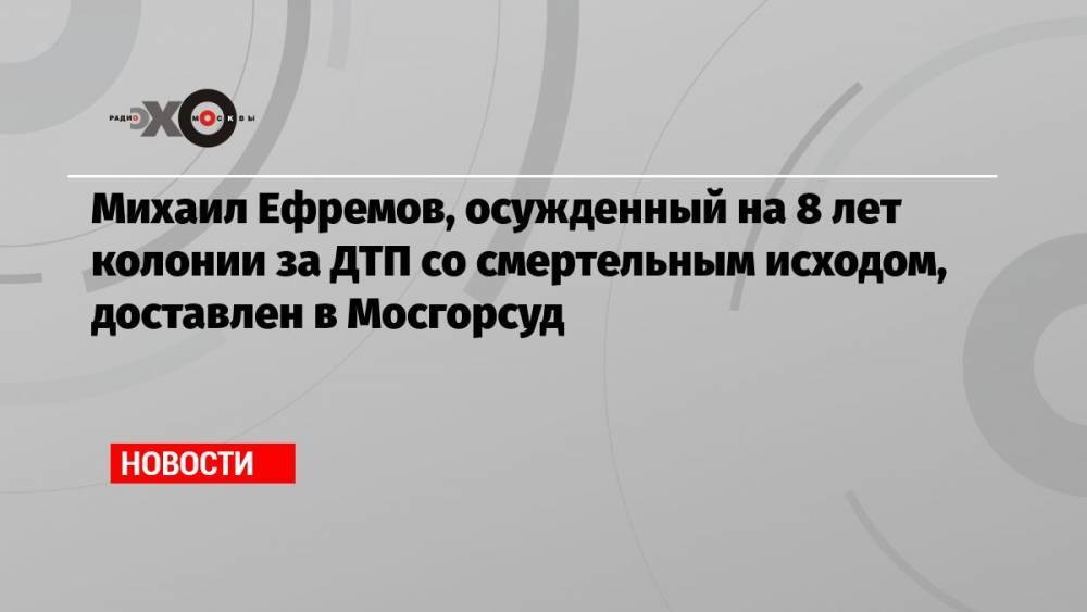 Михаил Ефремов, осужденный на 8 лет колонии за ДТП со смертельным исходом, доставлен в Мосгорсуд