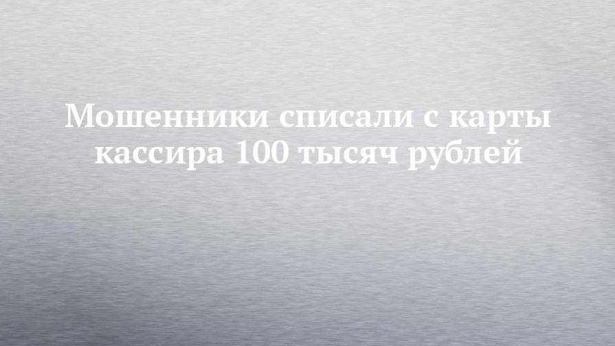 Мошенники списали с карты кассира 100 тысяч рублей