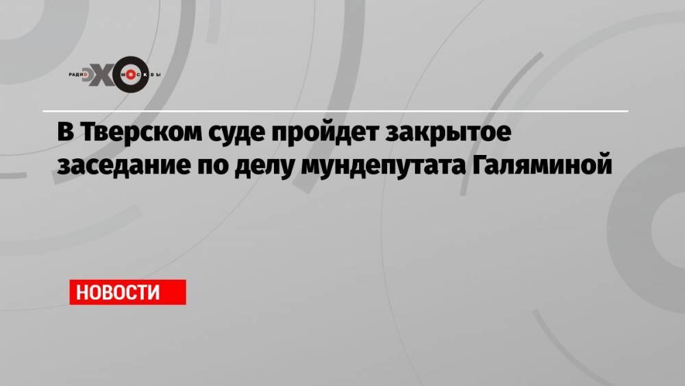 В Тверском суде пройдет закрытое заседание по делу мундепутата Галяминой