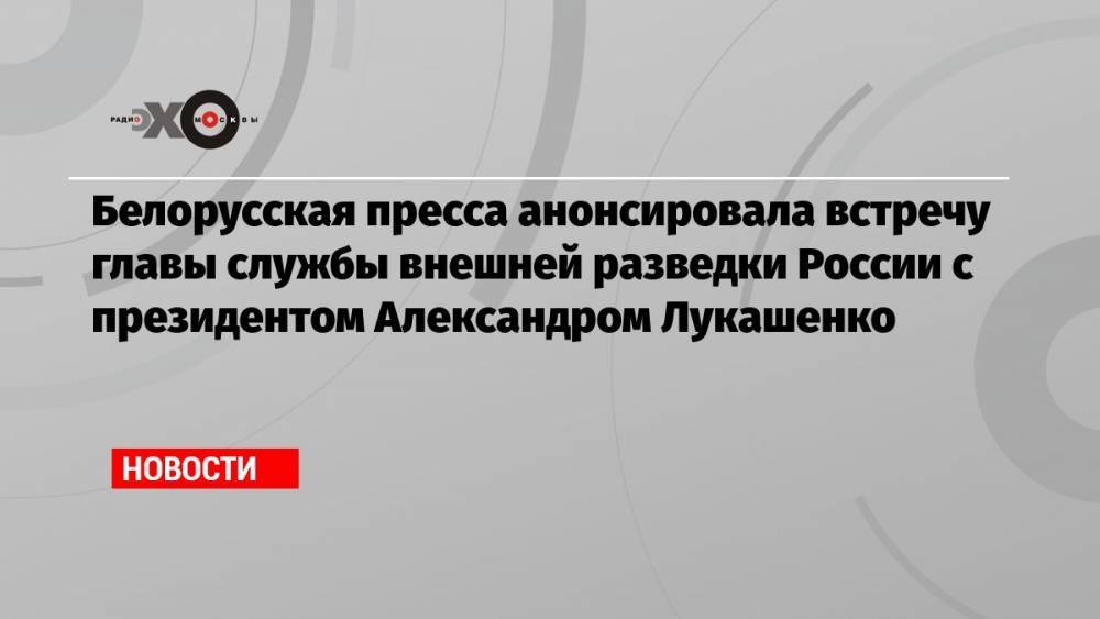 Белорусская пресса анонсировала встречу главы службы внешней разведки России с президентом Александром Лукашенко