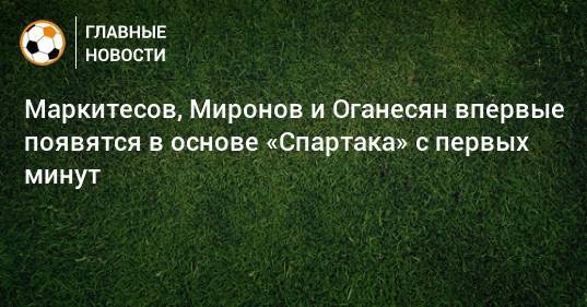 Маркитесов, Миронов и Оганесян впервые появятся в основе «Спартака» с первых минут