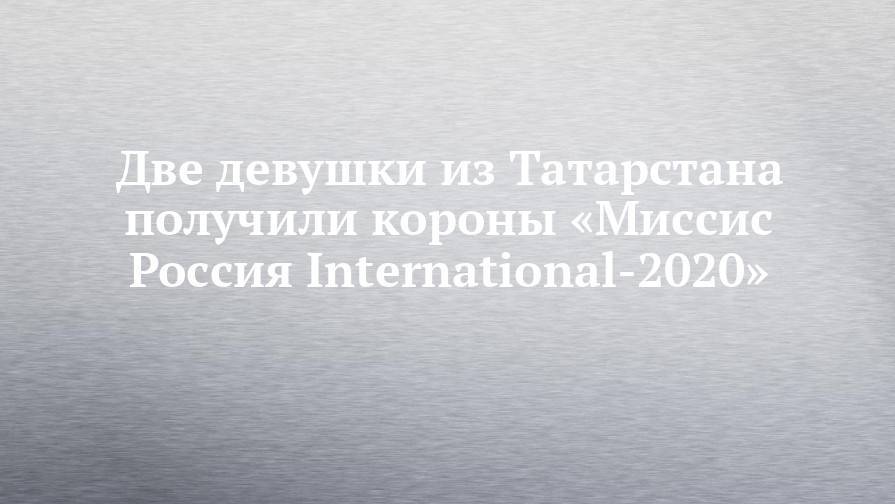 Две девушки из Татарстана получили короны «Миссис Россия International-2020»
