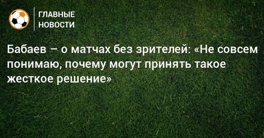 Бабаев – о матчах без зрителей: «Не совсем понимаю, почему могут принять такое жесткое решение»