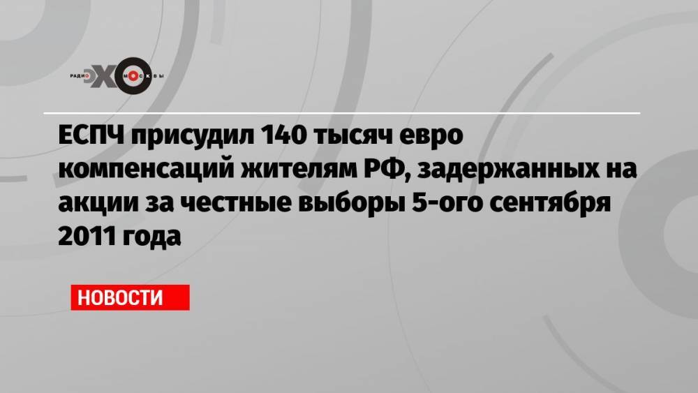 ЕСПЧ присудил 140 тысяч евро компенсаций жителям РФ, задержанных на акции за честные выборы 5-ого сентября 2011 года