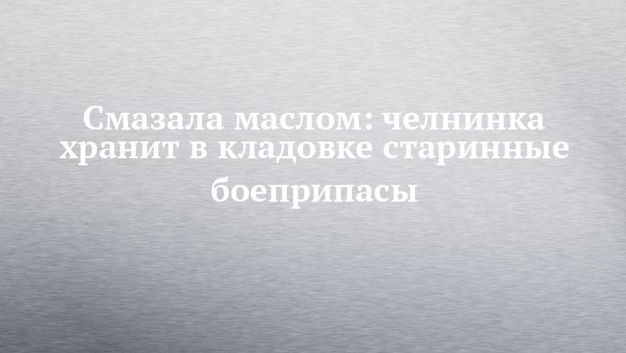 Смазала маслом: челнинка хранит в кладовке старинные боеприпасы