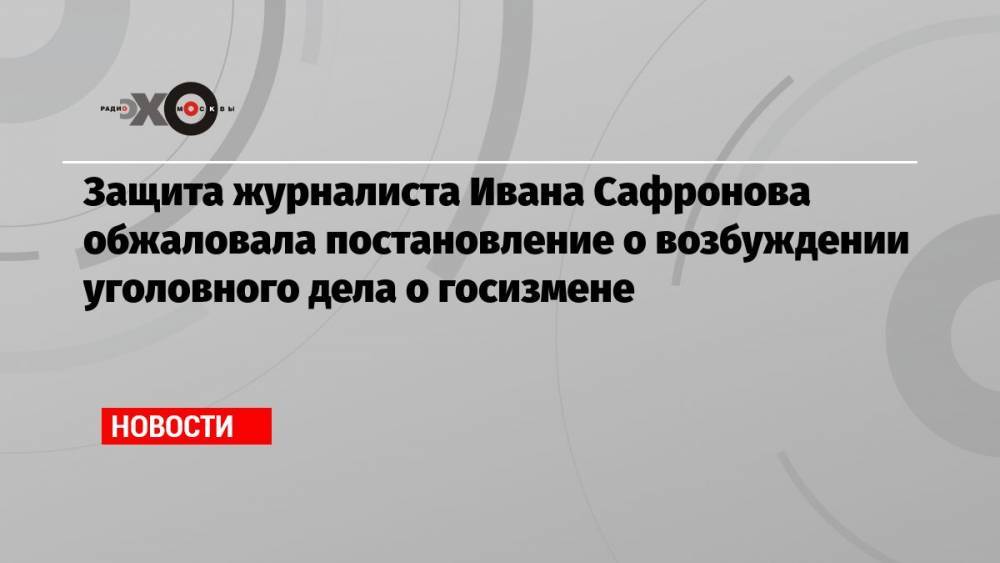 Защита журналиста Ивана Сафронова обжаловала постановление о возбуждении уголовного дела о госизмене