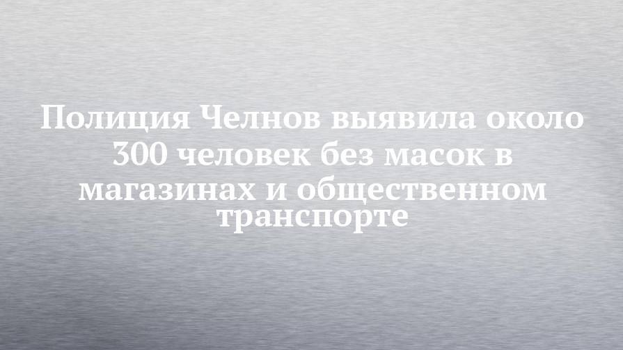 Полиция Челнов выявила около 300 человек без масок в магазинах и общественном транспорте