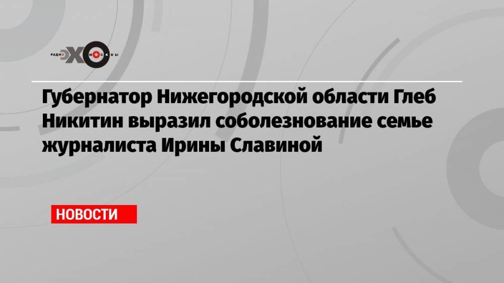 Губернатор Нижегородской области Глеб Никитин выразил соболезнование семье журналиста Ирины Славиной