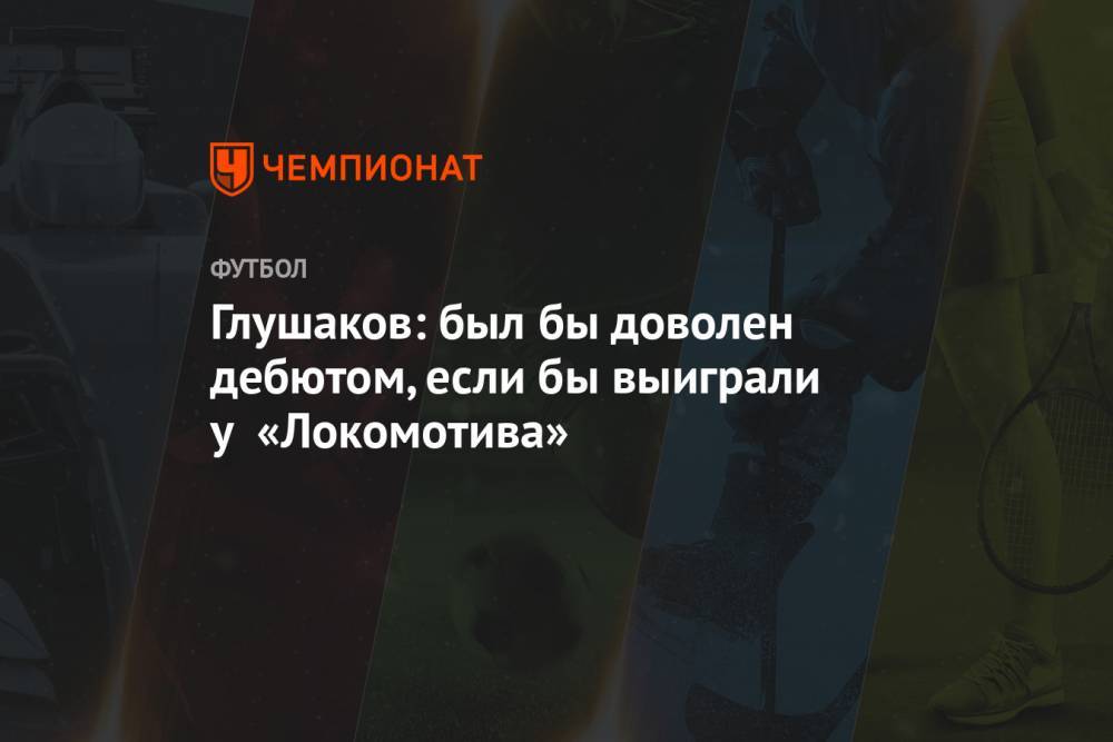 Глушаков: был бы доволен дебютом, если бы выиграли у «Локомотива»