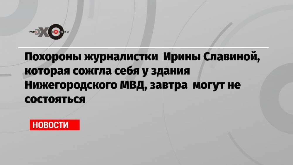 Похороны журналистки Ирины Славиной, которая сожгла себя у здания Нижегородского МВД, завтра могут не состояться