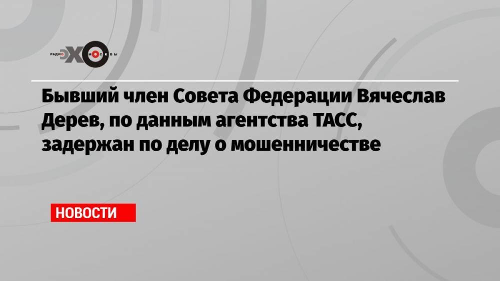 Бывший член Совета Федерации Вячеслав Дерев, по данным агентства ТАСС, задержан по делу о мошенничестве