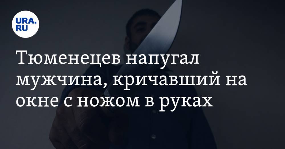 Тюменецев напугал мужчина, кричавший на окне с ножом в руках