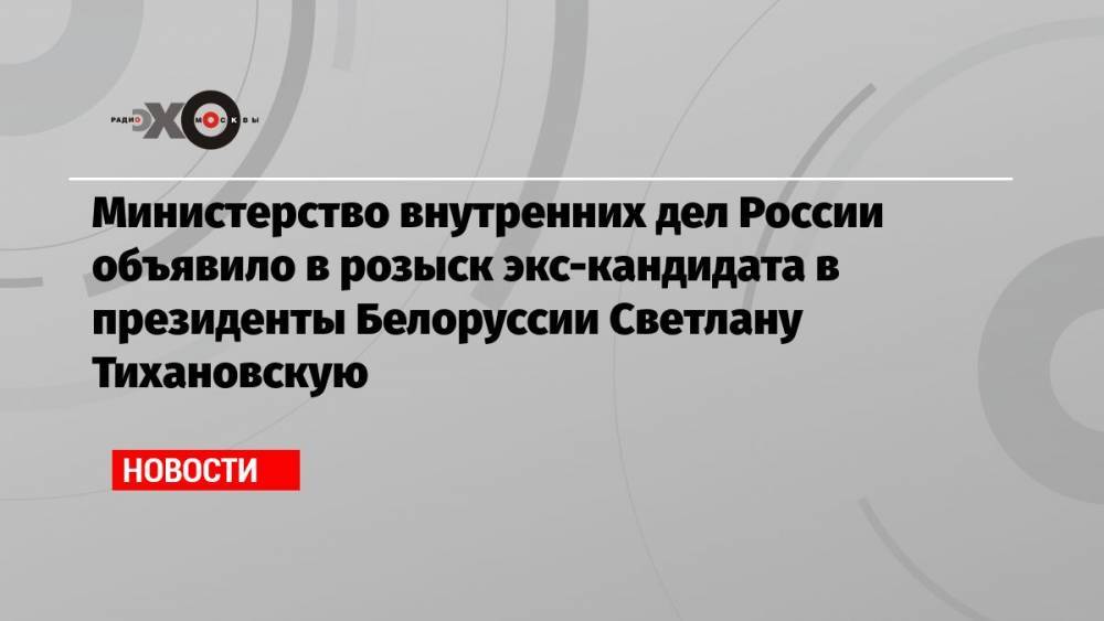 Министерство внутренних дел России объявило в розыск экс-кандидата в президенты Белоруссии Светлану Тихановскую