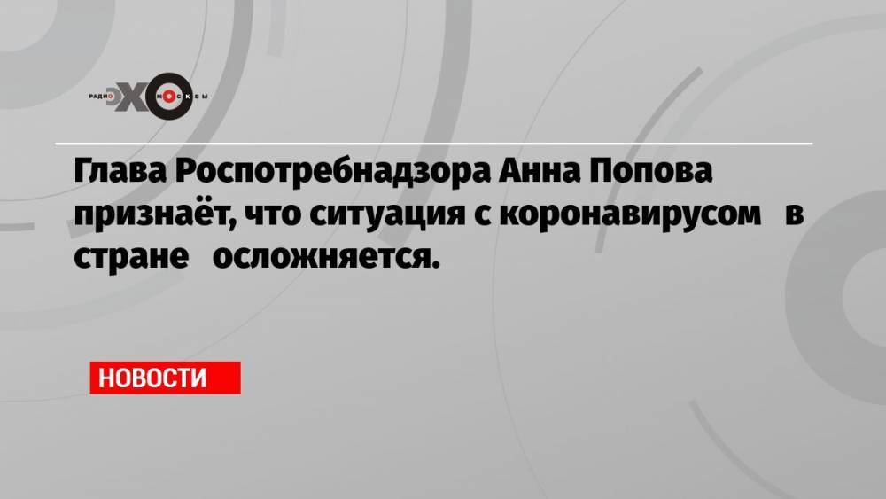 Глава Роспотребнадзора Анна Попова признаёт, что ситуация с коронавирусом в стране осложняется.