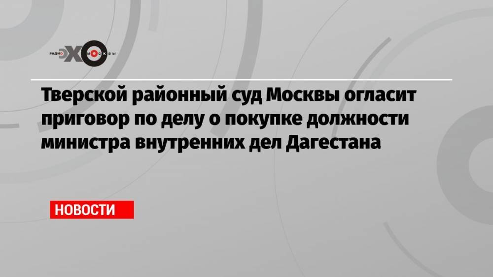 Тверской районный суд Москвы огласит приговор по делу о покупке должности министра внутренних дел Дагестана
