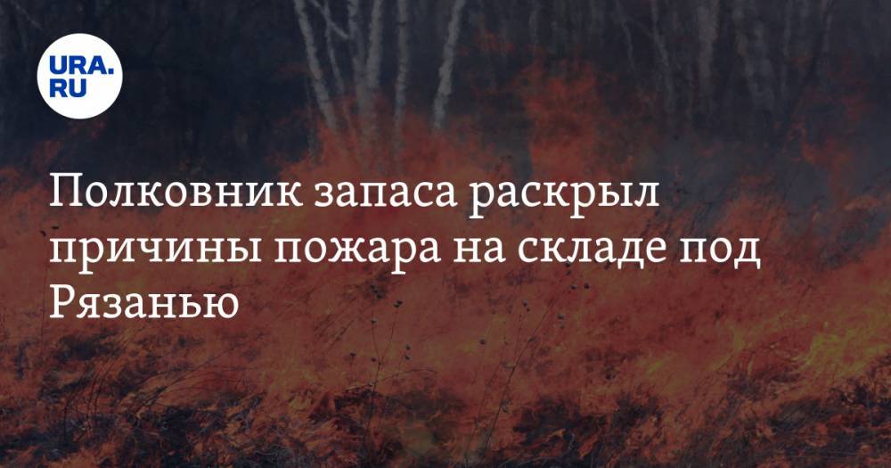 Полковник запаса раскрыл причины пожара на складе под Рязанью. Видео